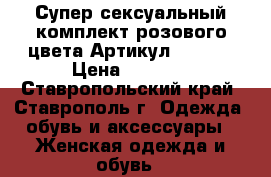  Супер сексуальный комплект розового цвета	 Артикул: A3232	 › Цена ­ 1 250 - Ставропольский край, Ставрополь г. Одежда, обувь и аксессуары » Женская одежда и обувь   